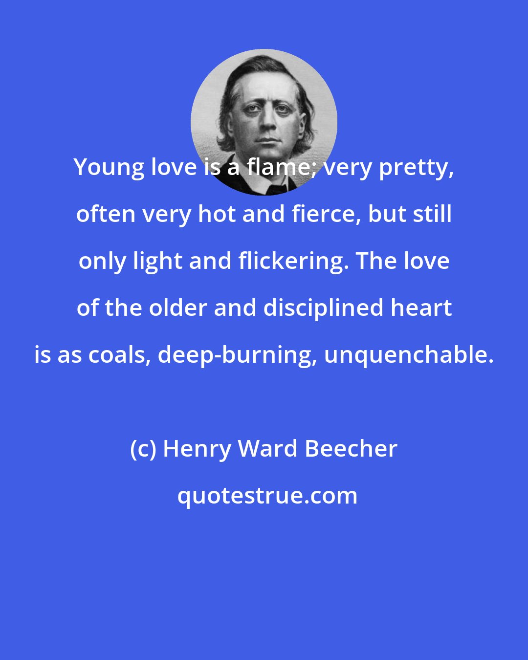 Henry Ward Beecher: Young love is a flame; very pretty, often very hot and fierce, but still only light and flickering. The love of the older and disciplined heart is as coals, deep-burning, unquenchable.