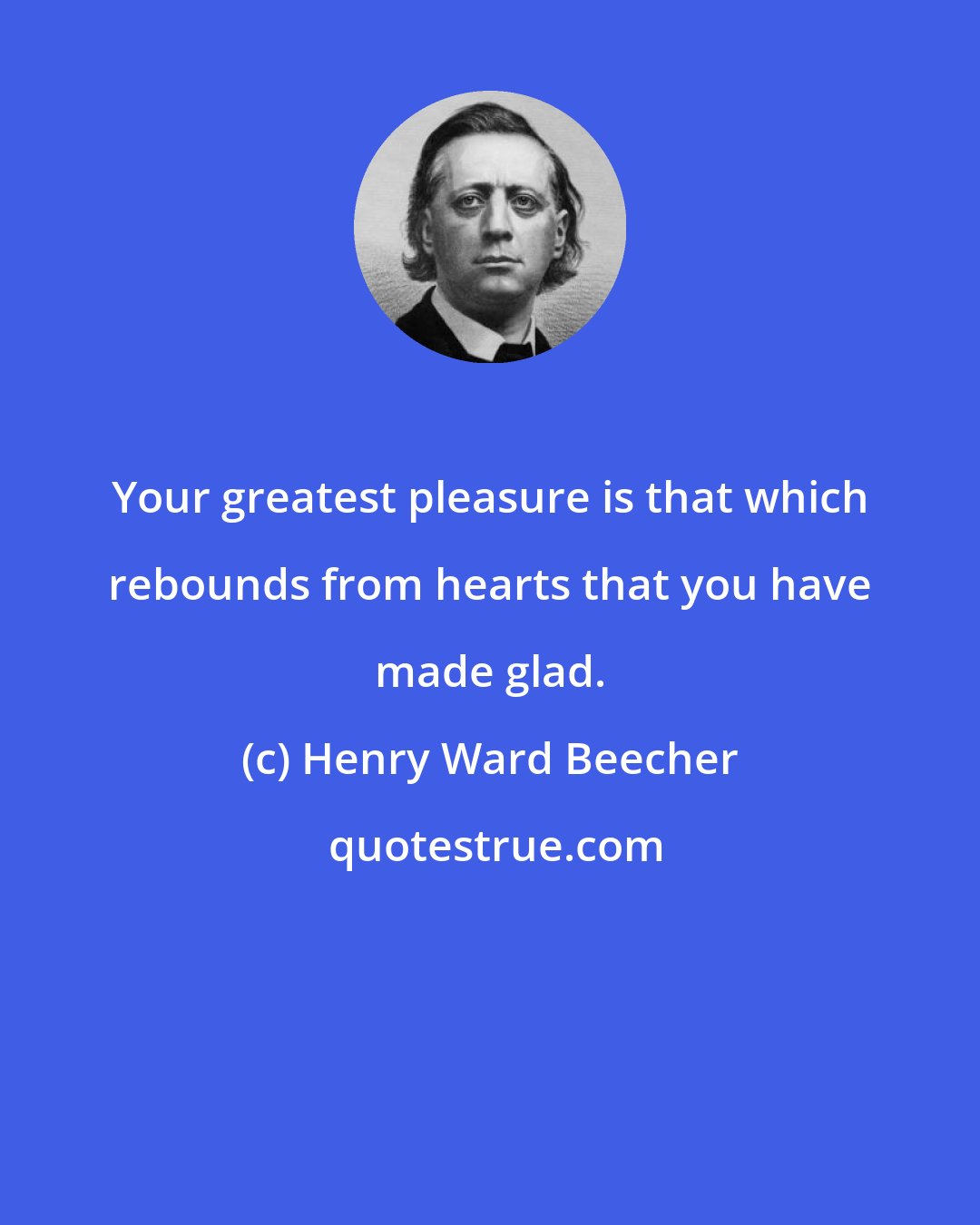 Henry Ward Beecher: Your greatest pleasure is that which rebounds from hearts that you have made glad.