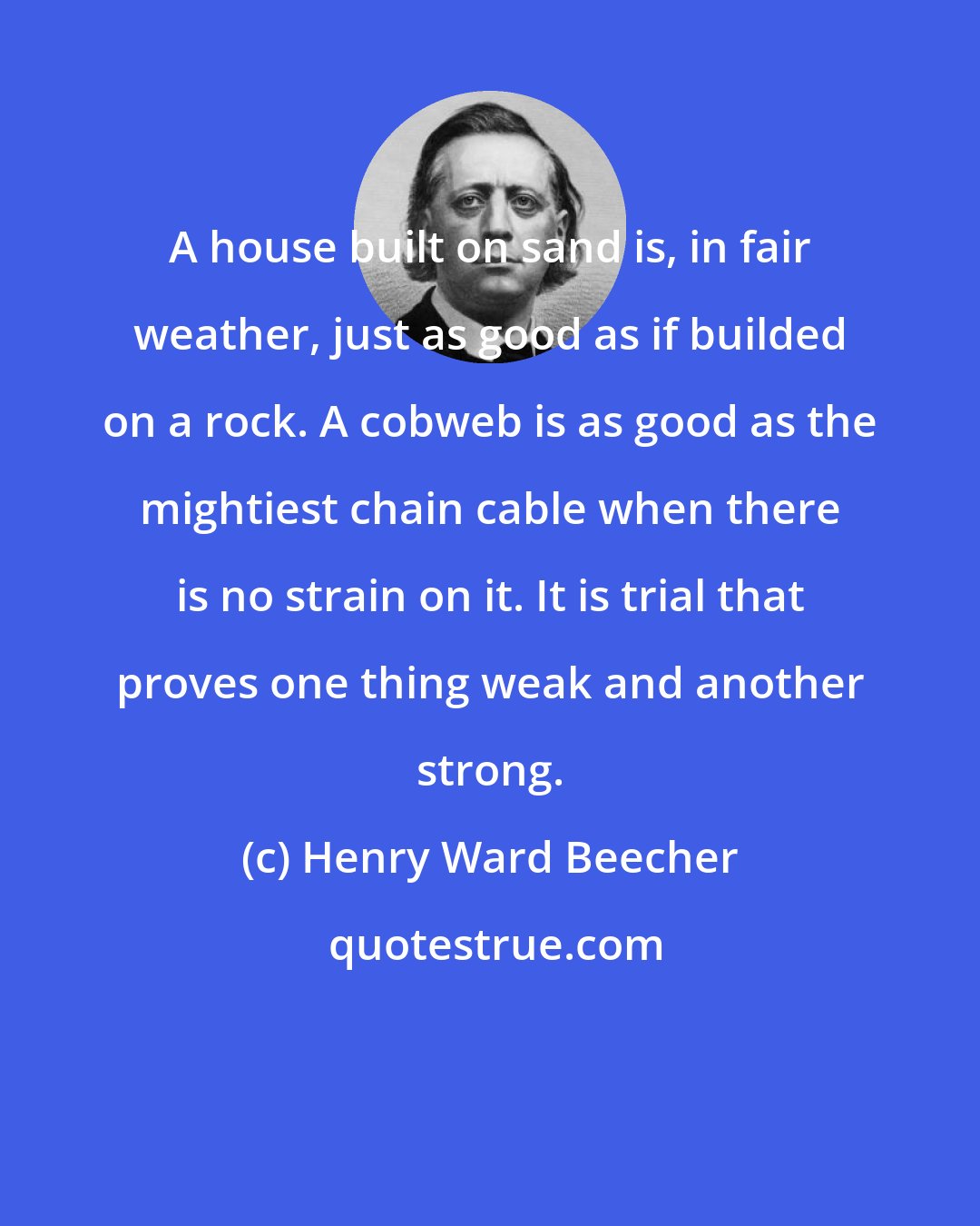 Henry Ward Beecher: A house built on sand is, in fair weather, just as good as if builded on a rock. A cobweb is as good as the mightiest chain cable when there is no strain on it. It is trial that proves one thing weak and another strong.