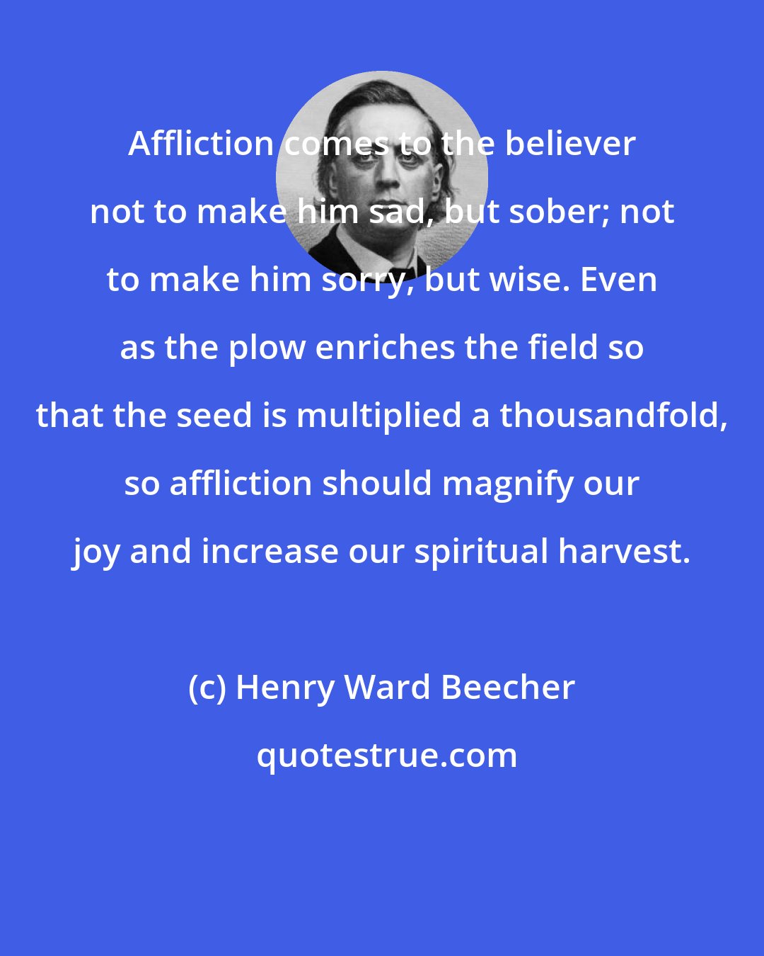 Henry Ward Beecher: Affliction comes to the believer not to make him sad, but sober; not to make him sorry, but wise. Even as the plow enriches the field so that the seed is multiplied a thousandfold, so affliction should magnify our joy and increase our spiritual harvest.