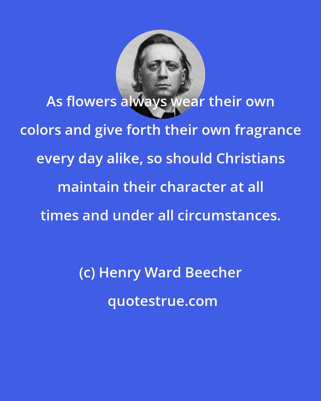 Henry Ward Beecher: As flowers always wear their own colors and give forth their own fragrance every day alike, so should Christians maintain their character at all times and under all circumstances.