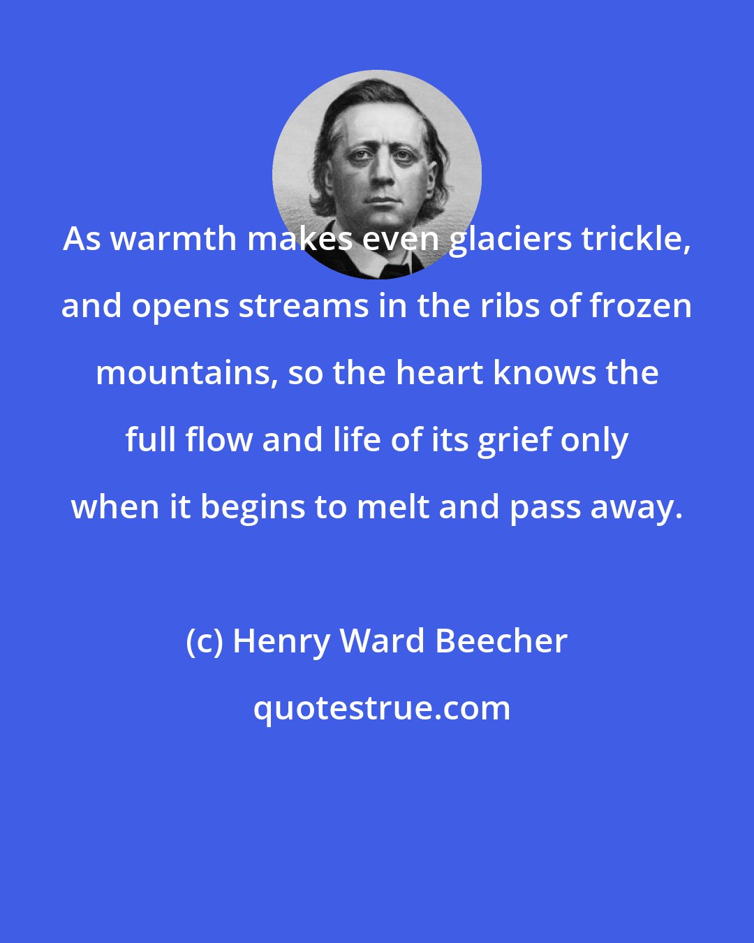 Henry Ward Beecher: As warmth makes even glaciers trickle, and opens streams in the ribs of frozen mountains, so the heart knows the full flow and life of its grief only when it begins to melt and pass away.