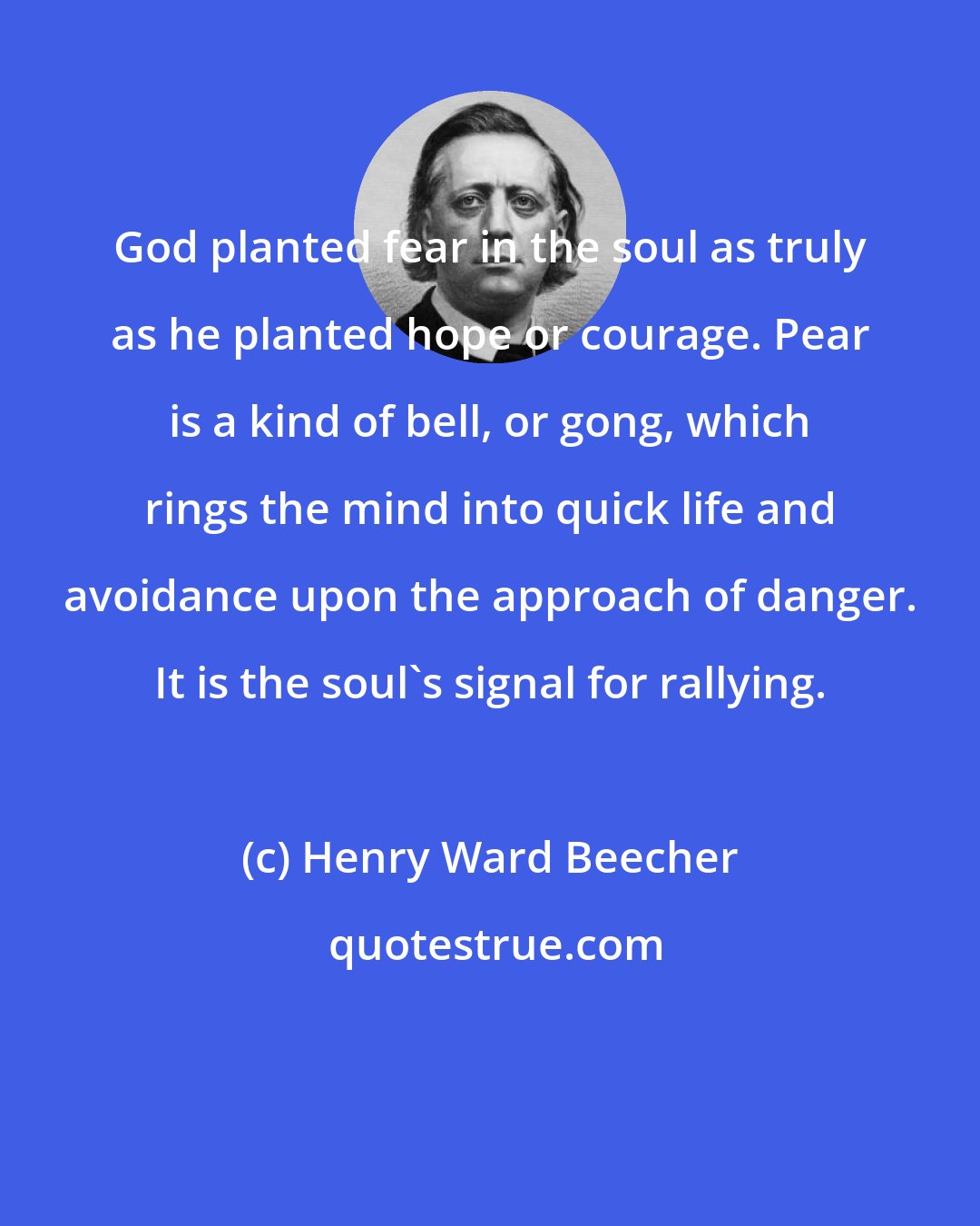 Henry Ward Beecher: God planted fear in the soul as truly as he planted hope or courage. Pear is a kind of bell, or gong, which rings the mind into quick life and avoidance upon the approach of danger. It is the soul's signal for rallying.