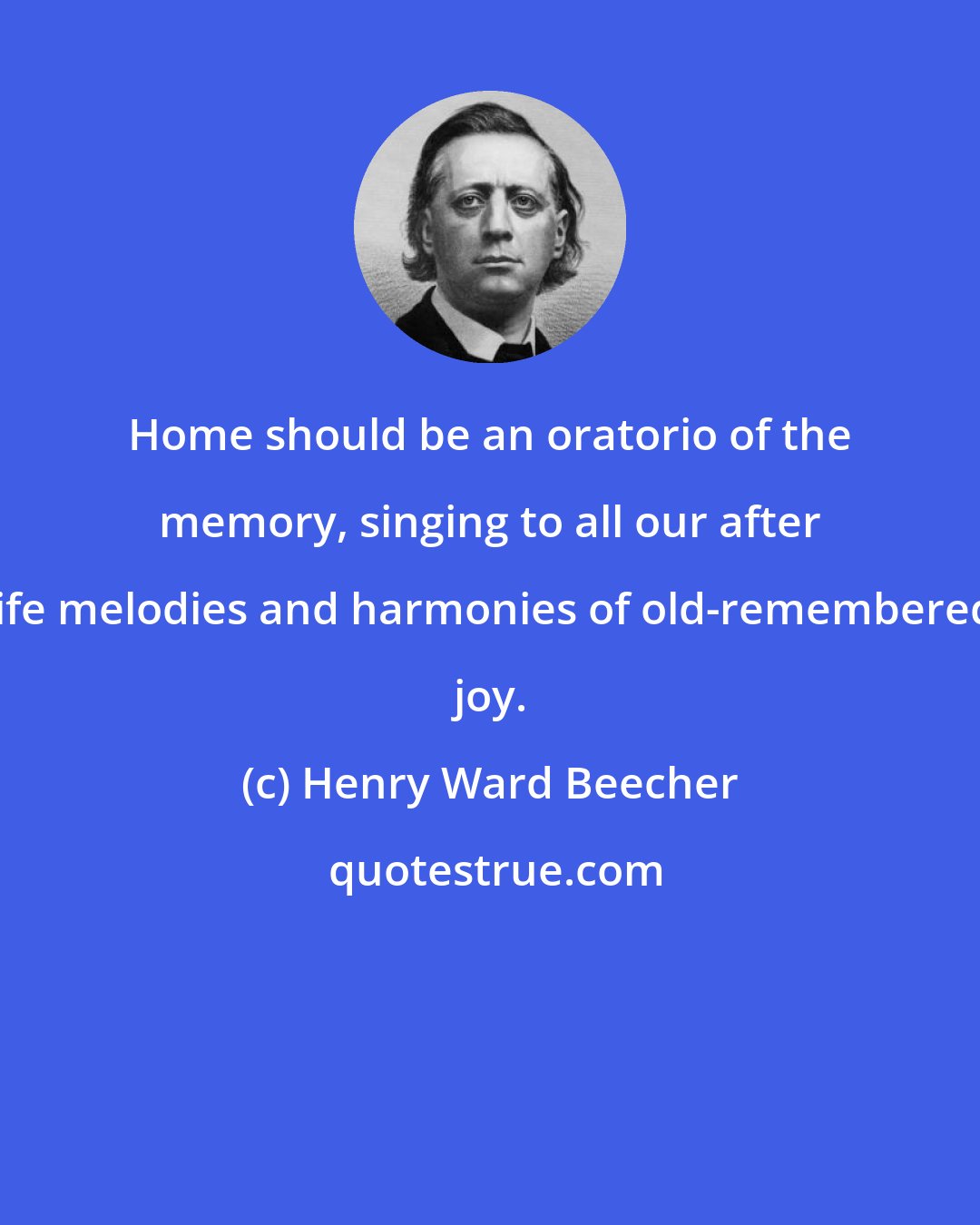 Henry Ward Beecher: Home should be an oratorio of the memory, singing to all our after life melodies and harmonies of old-remembered joy.