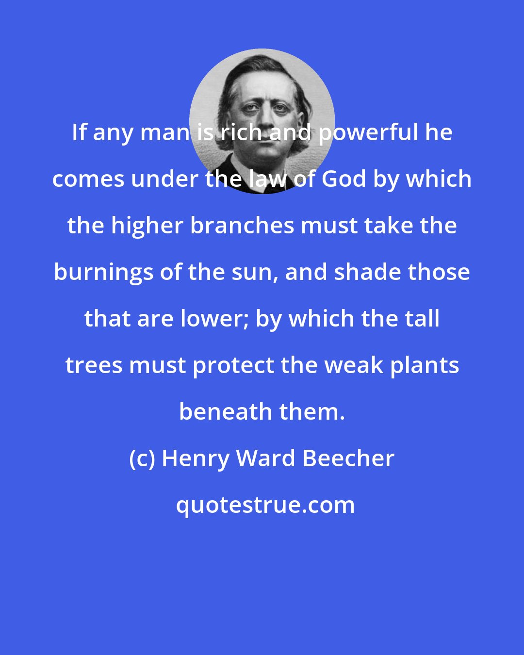 Henry Ward Beecher: If any man is rich and powerful he comes under the law of God by which the higher branches must take the burnings of the sun, and shade those that are lower; by which the tall trees must protect the weak plants beneath them.