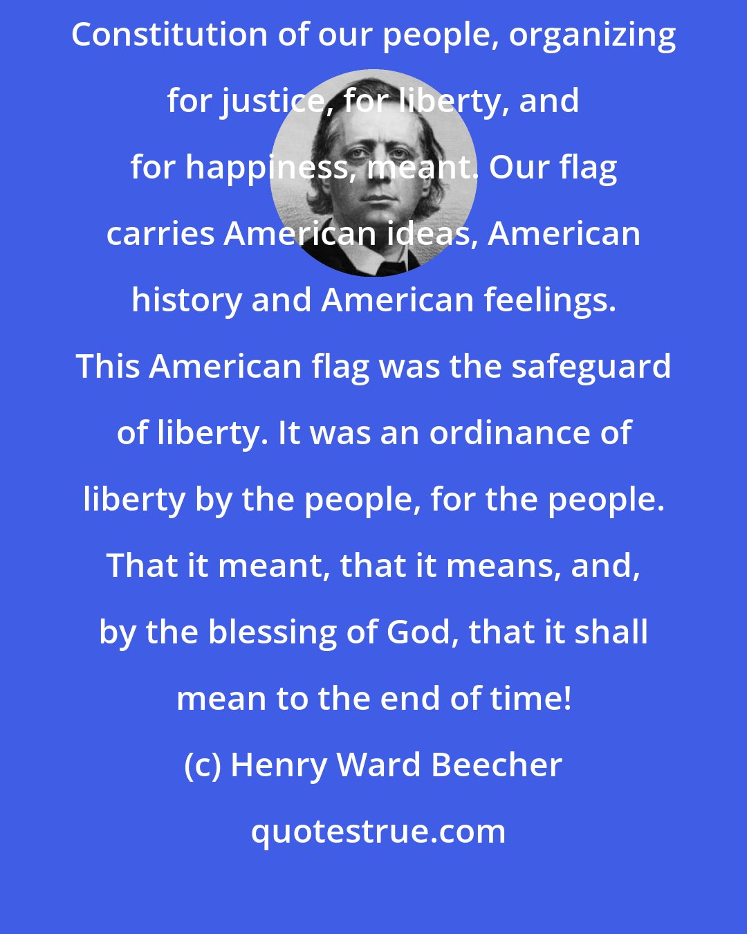 Henry Ward Beecher: If one asks me the meaning of our flag, I say to him: It means all that the Constitution of our people, organizing for justice, for liberty, and for happiness, meant. Our flag carries American ideas, American history and American feelings. This American flag was the safeguard of liberty. It was an ordinance of liberty by the people, for the people. That it meant, that it means, and, by the blessing of God, that it shall mean to the end of time!