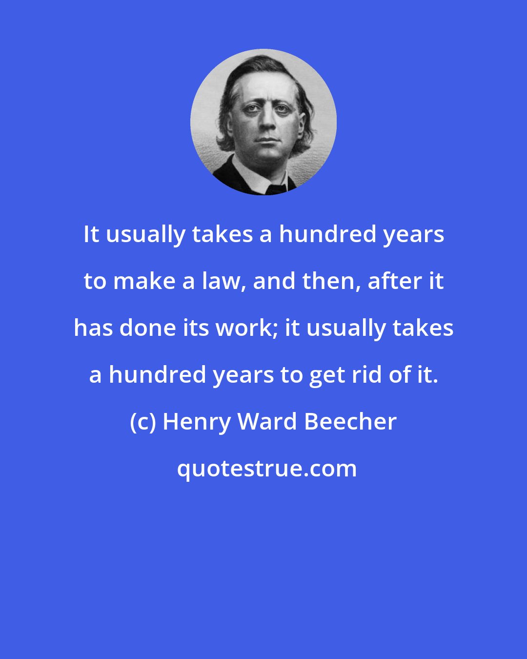 Henry Ward Beecher: It usually takes a hundred years to make a law, and then, after it has done its work; it usually takes a hundred years to get rid of it.