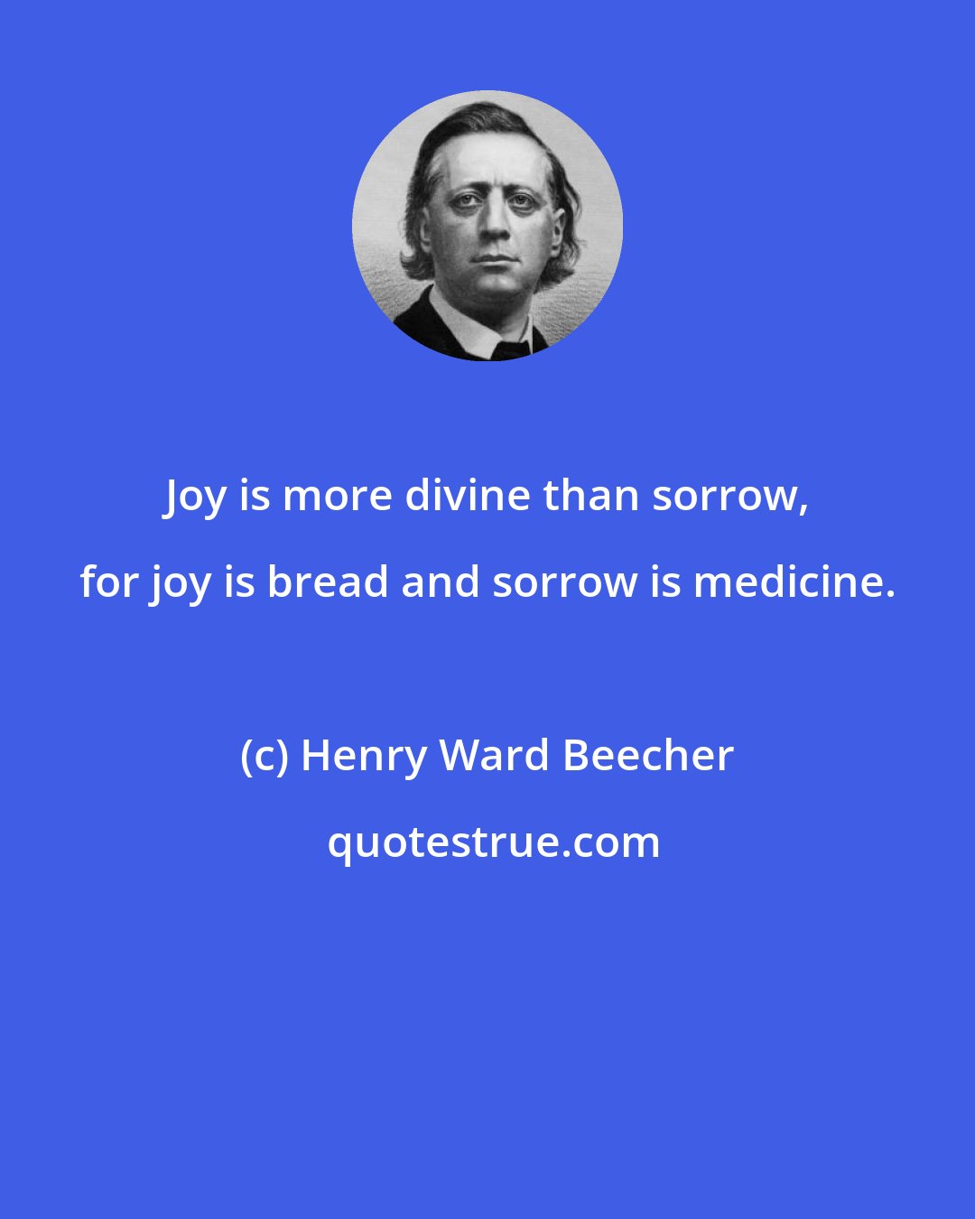 Henry Ward Beecher: Joy is more divine than sorrow, for joy is bread and sorrow is medicine.