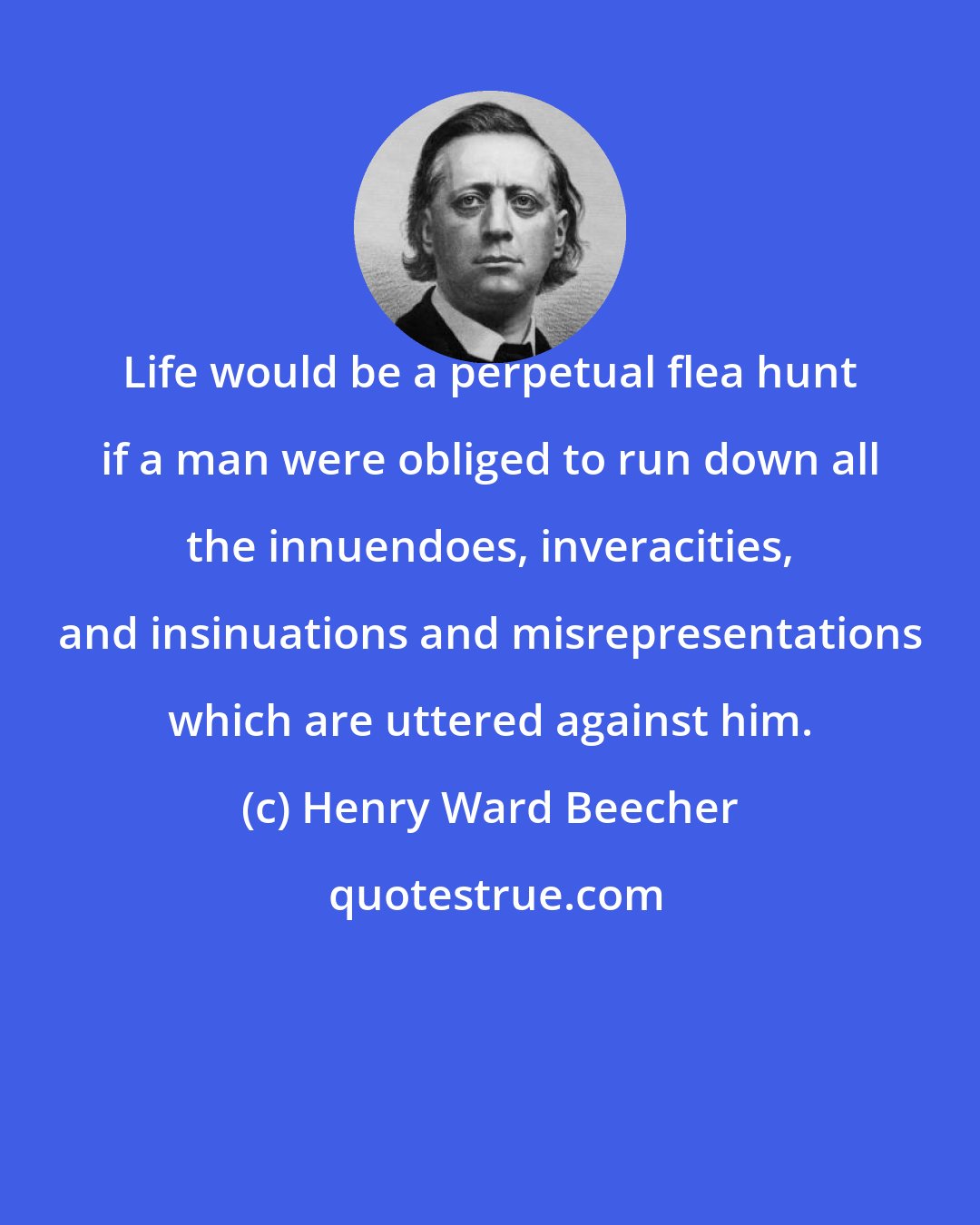 Henry Ward Beecher: Life would be a perpetual flea hunt if a man were obliged to run down all the innuendoes, inveracities, and insinuations and misrepresentations which are uttered against him.