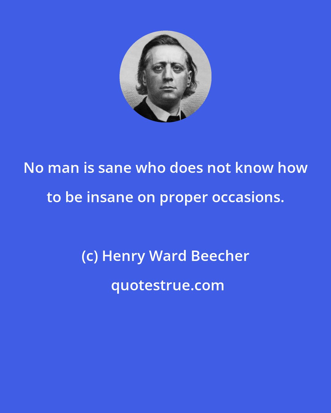 Henry Ward Beecher: No man is sane who does not know how to be insane on proper occasions.