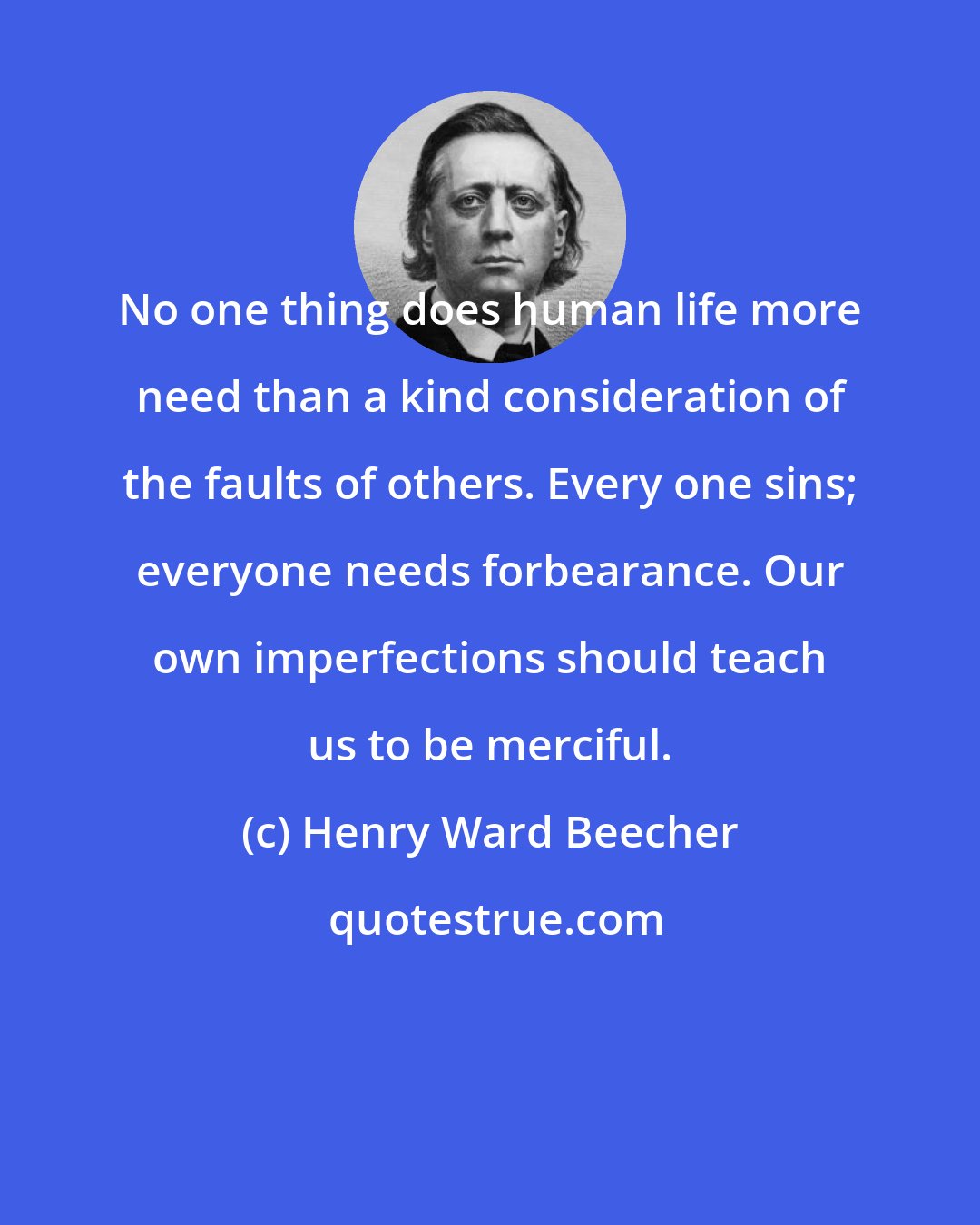 Henry Ward Beecher: No one thing does human life more need than a kind consideration of the faults of others. Every one sins; everyone needs forbearance. Our own imperfections should teach us to be merciful.