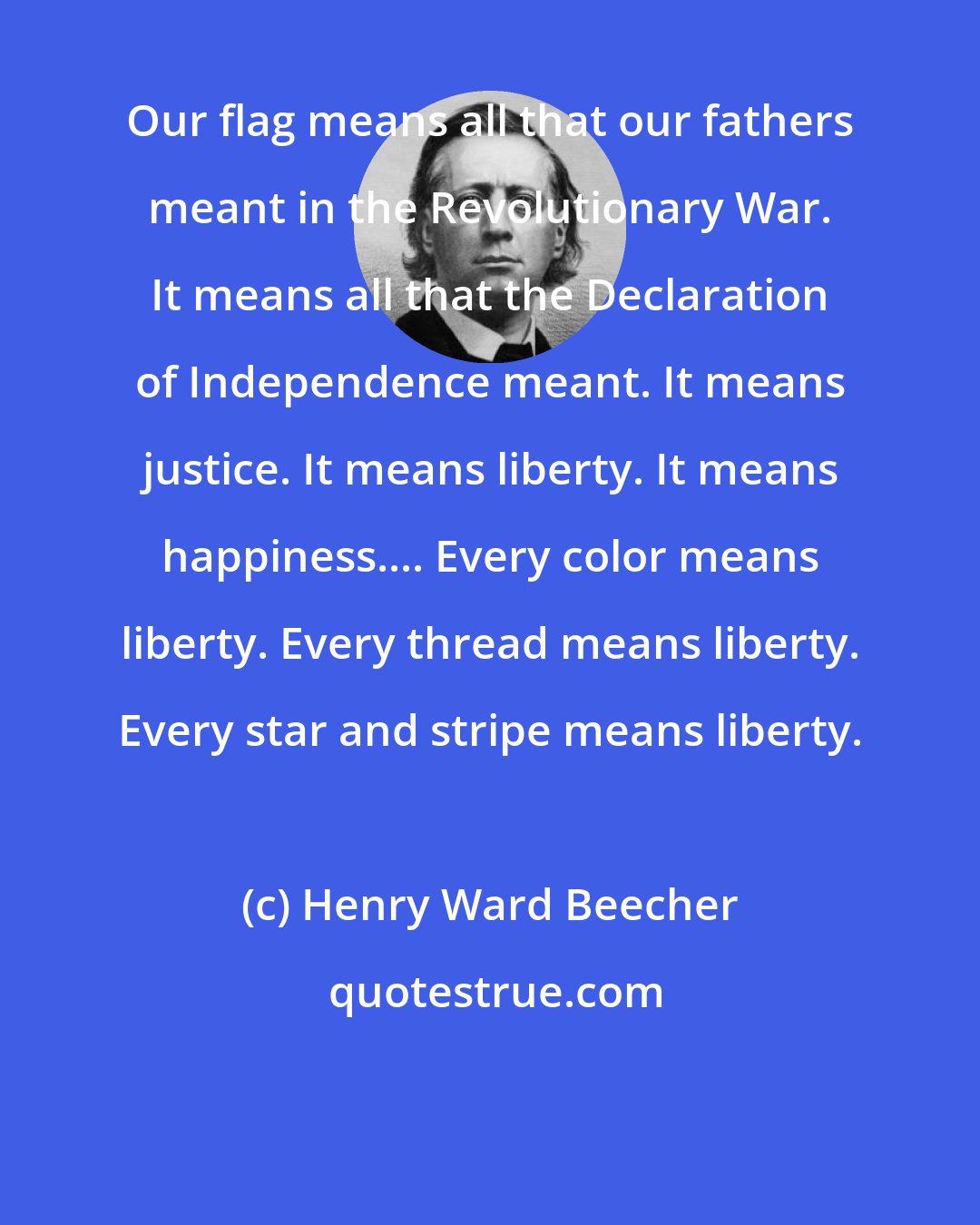 Henry Ward Beecher: Our flag means all that our fathers meant in the Revolutionary War. It means all that the Declaration of Independence meant. It means justice. It means liberty. It means happiness.... Every color means liberty. Every thread means liberty. Every star and stripe means liberty.