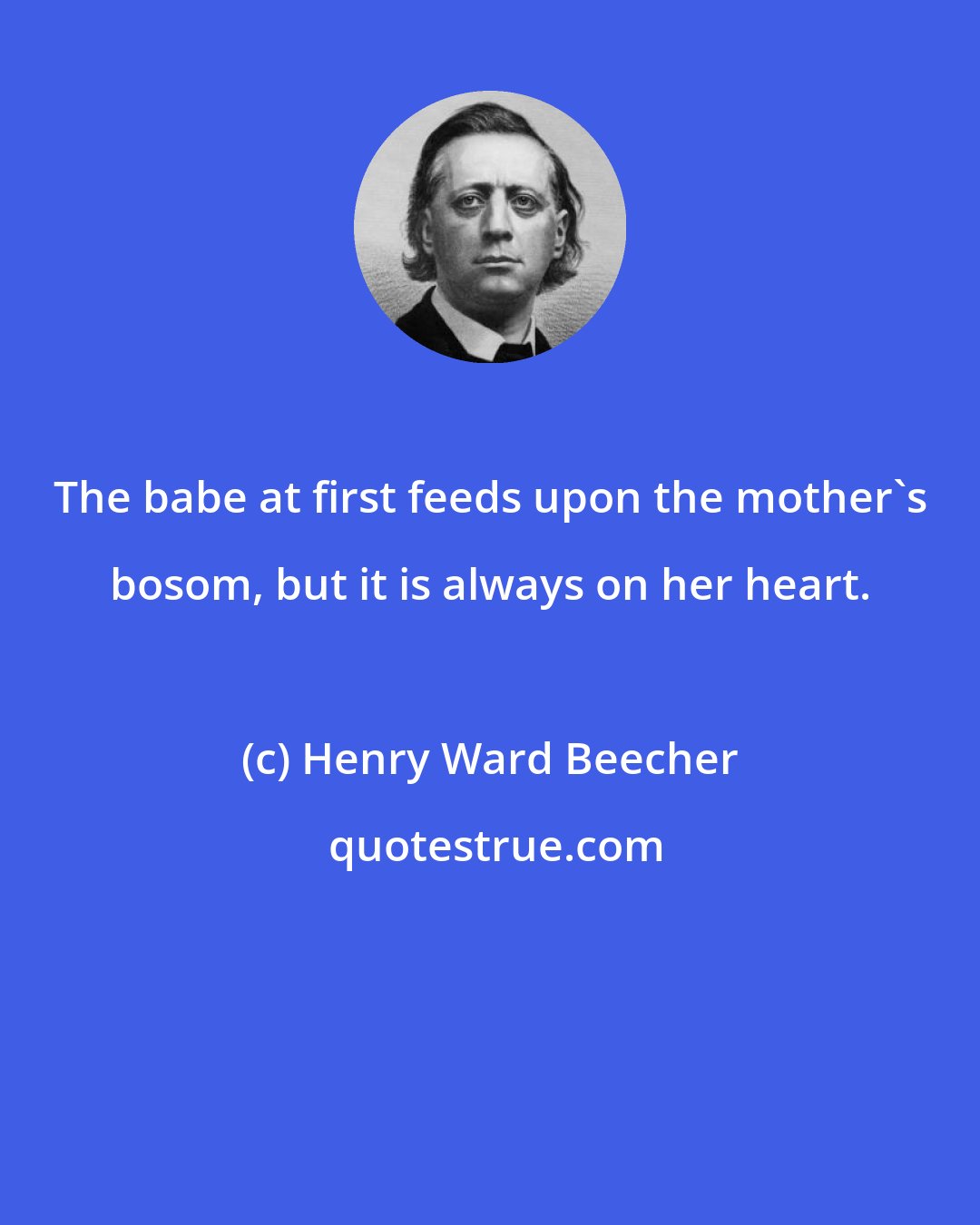 Henry Ward Beecher: The babe at first feeds upon the mother's bosom, but it is always on her heart.