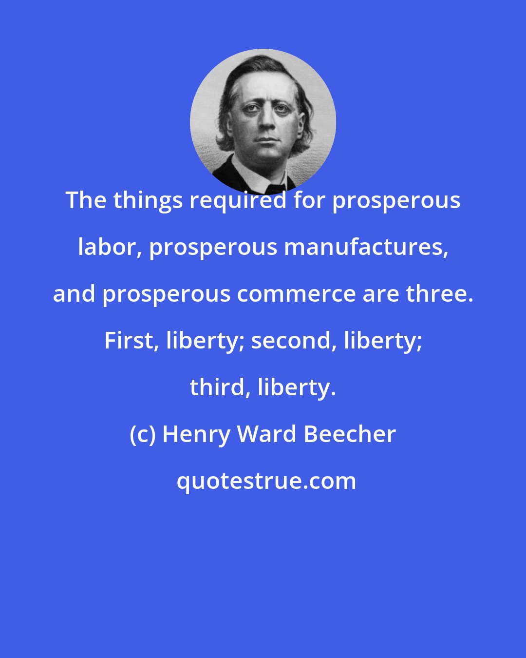 Henry Ward Beecher: The things required for prosperous labor, prosperous manufactures, and prosperous commerce are three. First, liberty; second, liberty; third, liberty.