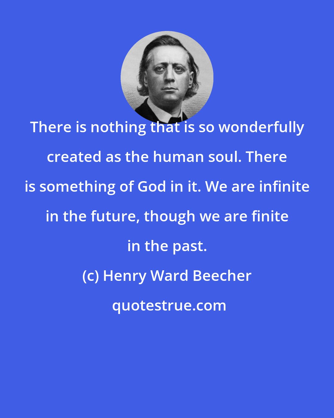 Henry Ward Beecher: There is nothing that is so wonderfully created as the human soul. There is something of God in it. We are infinite in the future, though we are finite in the past.