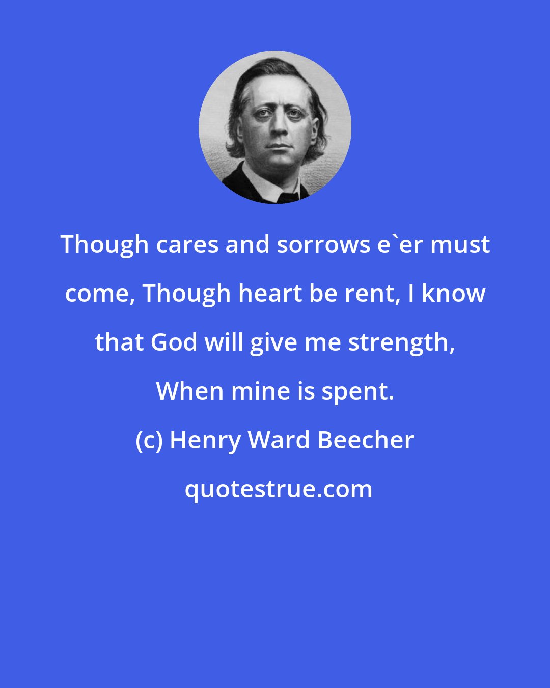 Henry Ward Beecher: Though cares and sorrows e'er must come, Though heart be rent, I know that God will give me strength, When mine is spent.