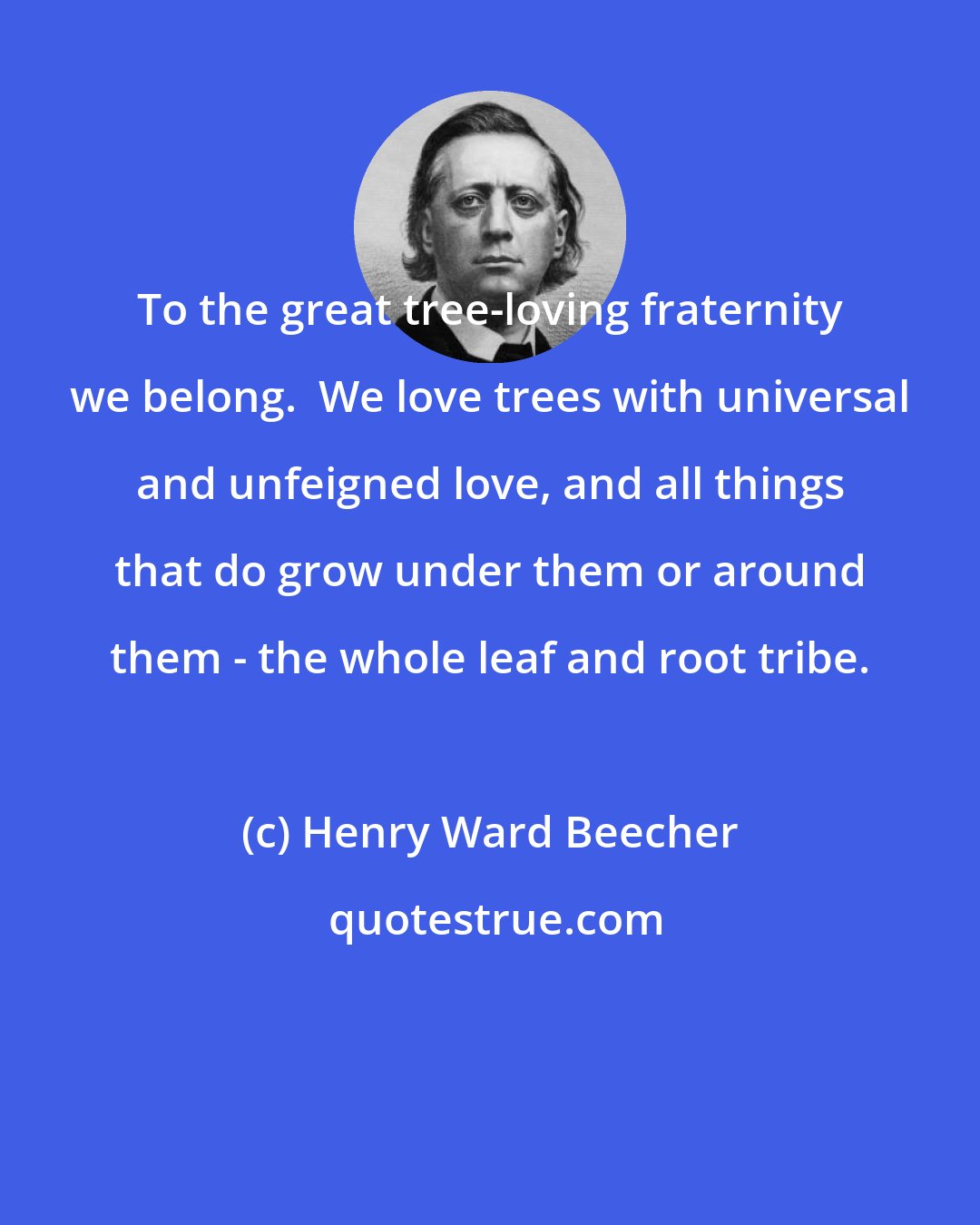 Henry Ward Beecher: To the great tree-loving fraternity we belong.  We love trees with universal and unfeigned love, and all things that do grow under them or around them - the whole leaf and root tribe.