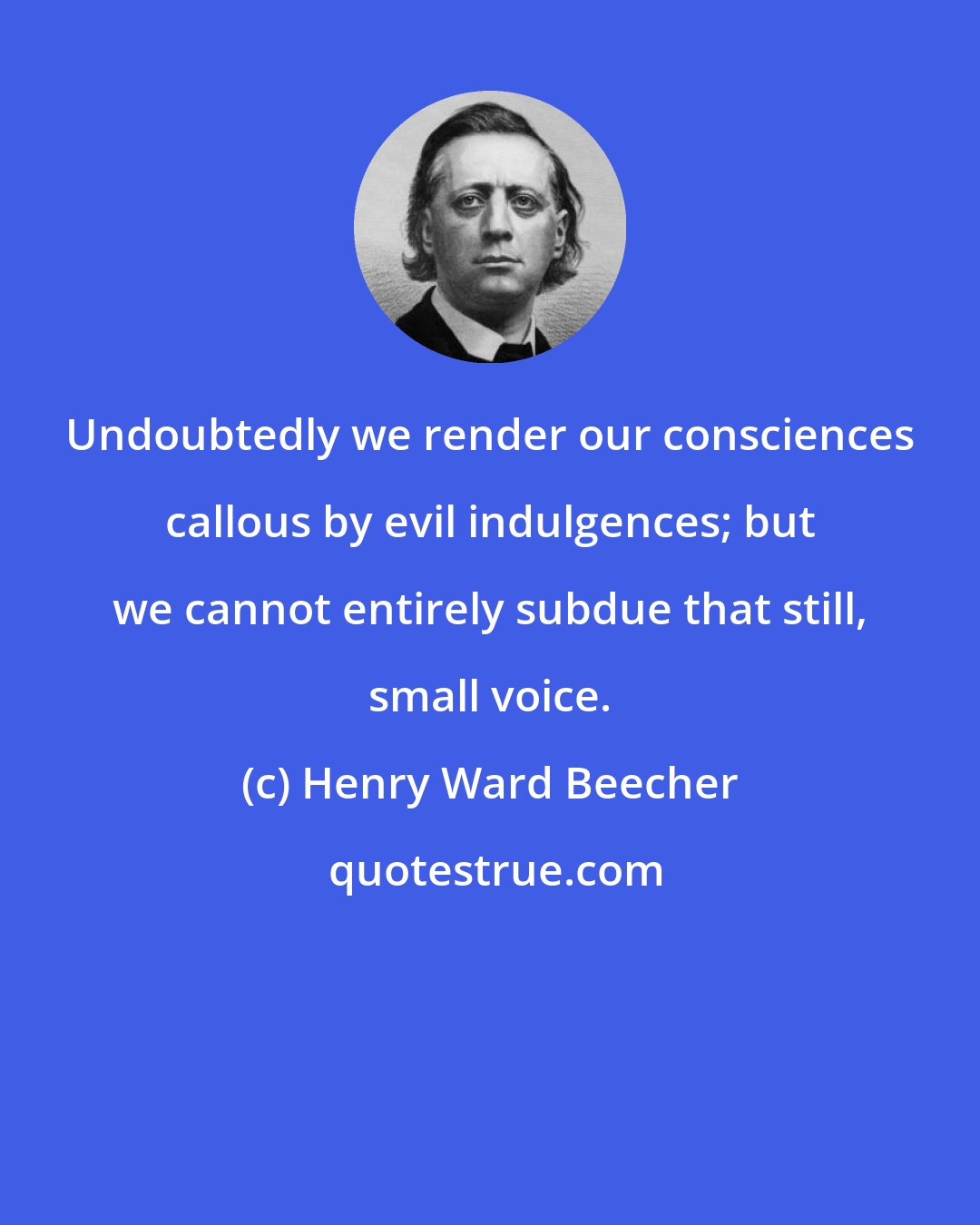 Henry Ward Beecher: Undoubtedly we render our consciences callous by evil indulgences; but we cannot entirely subdue that still, small voice.