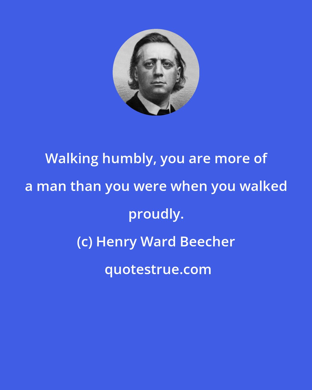 Henry Ward Beecher: Walking humbly, you are more of a man than you were when you walked proudly.