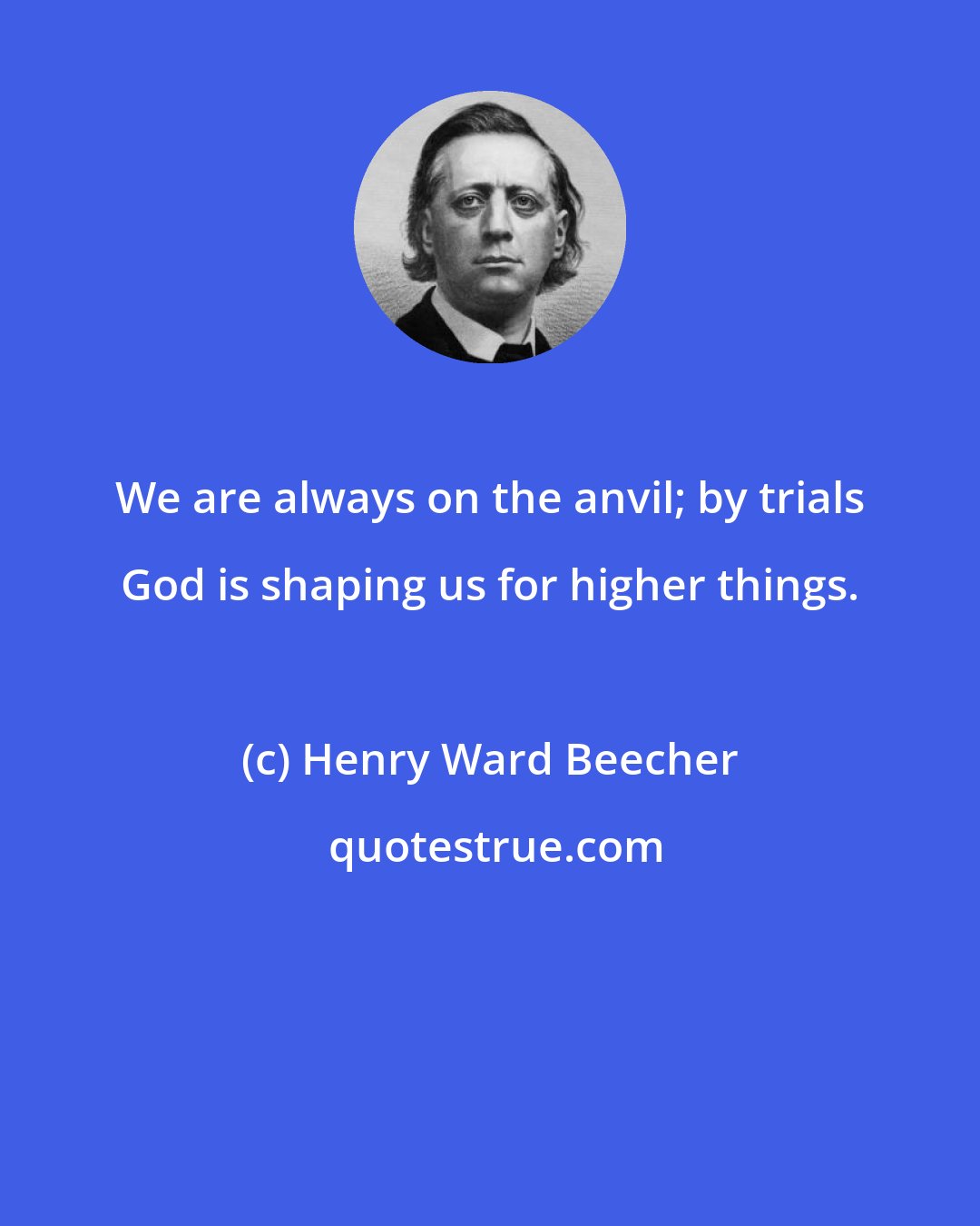 Henry Ward Beecher: We are always on the anvil; by trials God is shaping us for higher things.