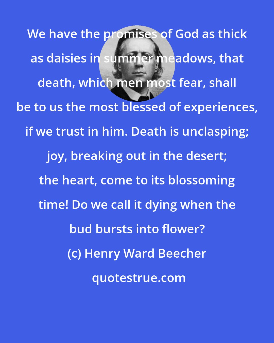 Henry Ward Beecher: We have the promises of God as thick as daisies in summer meadows, that death, which men most fear, shall be to us the most blessed of experiences, if we trust in him. Death is unclasping; joy, breaking out in the desert; the heart, come to its blossoming time! Do we call it dying when the bud bursts into flower?