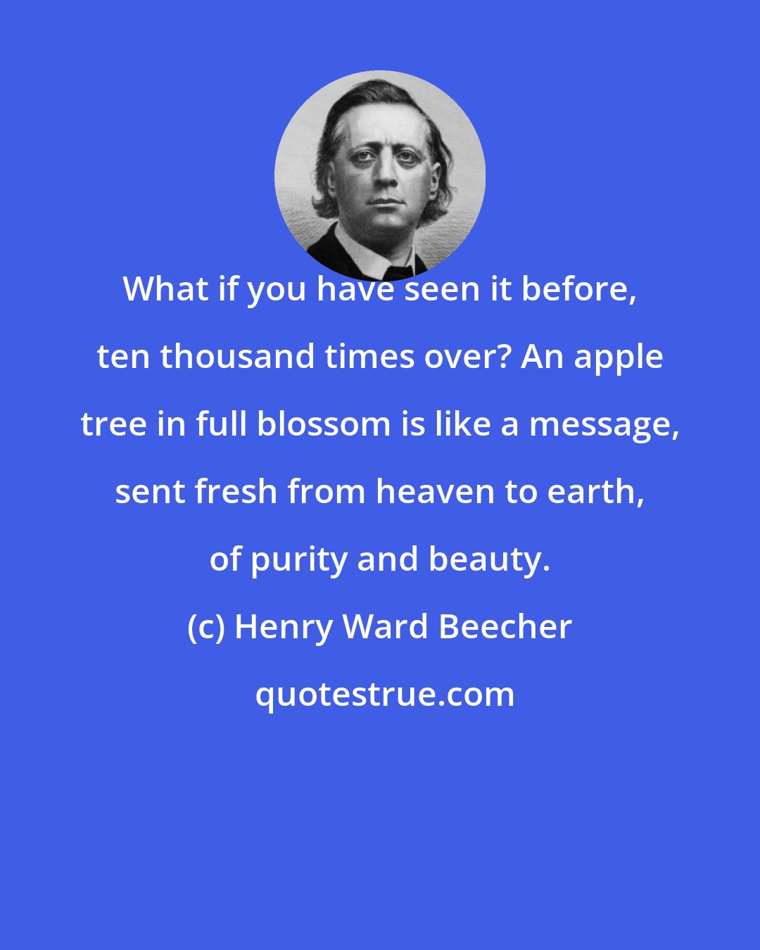 Henry Ward Beecher: What if you have seen it before, ten thousand times over? An apple tree in full blossom is like a message, sent fresh from heaven to earth, of purity and beauty.