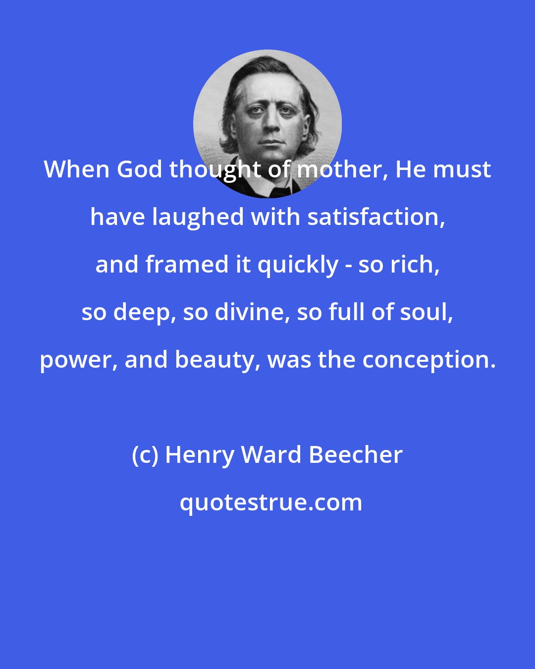 Henry Ward Beecher: When God thought of mother, He must have laughed with satisfaction, and framed it quickly - so rich, so deep, so divine, so full of soul, power, and beauty, was the conception.