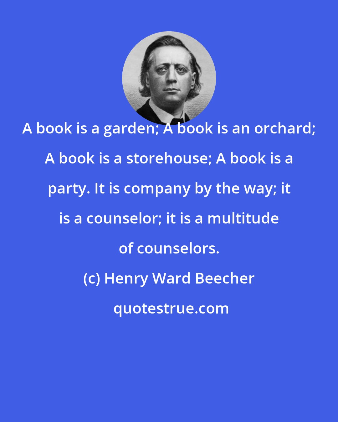 Henry Ward Beecher: A book is a garden; A book is an orchard; A book is a storehouse; A book is a party. It is company by the way; it is a counselor; it is a multitude of counselors.