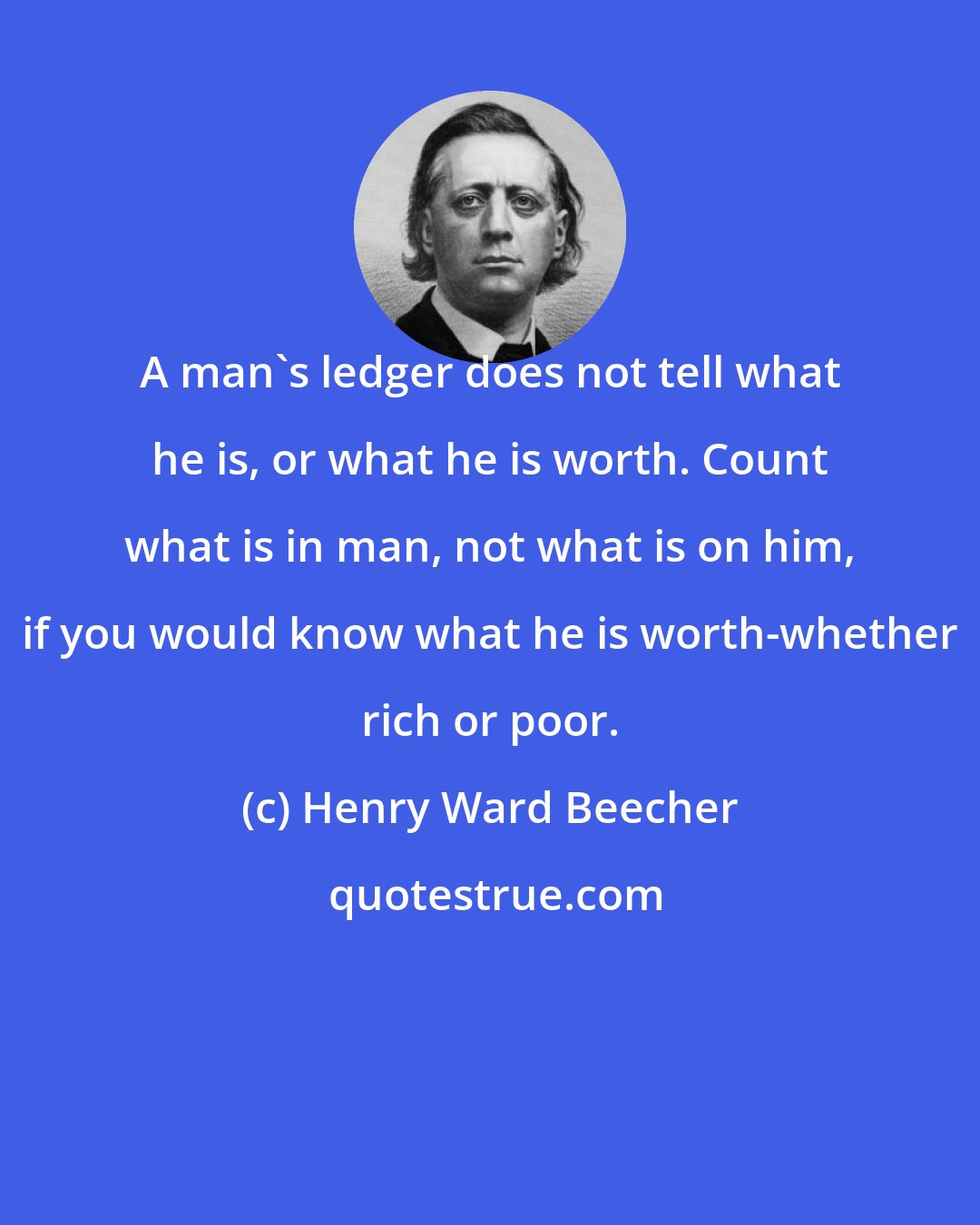 Henry Ward Beecher: A man's ledger does not tell what he is, or what he is worth. Count what is in man, not what is on him, if you would know what he is worth-whether rich or poor.