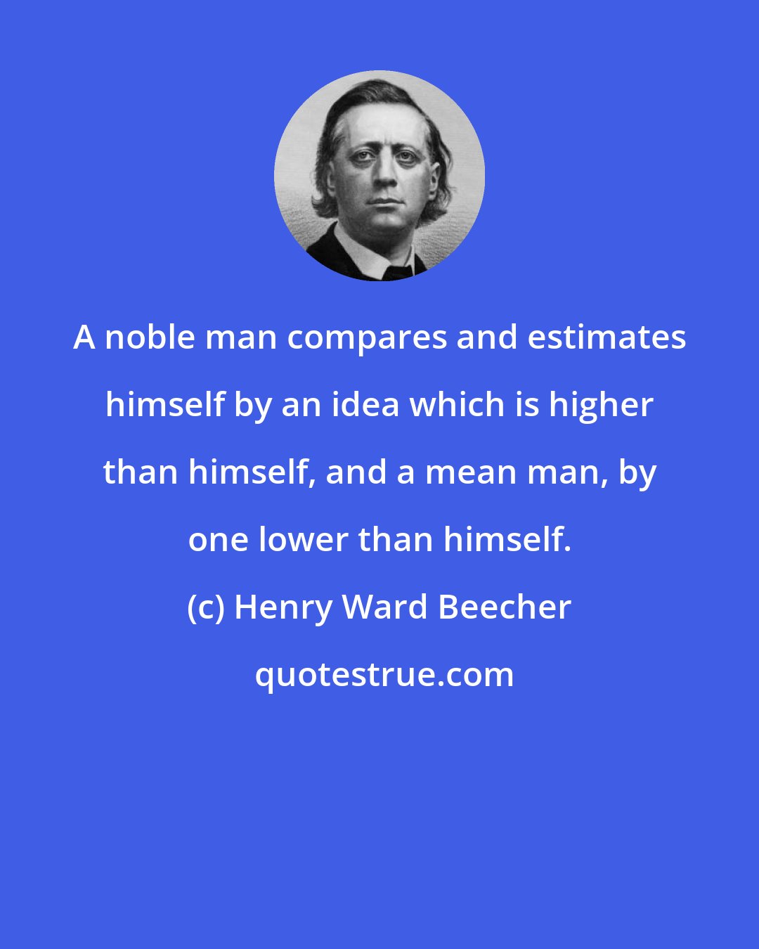 Henry Ward Beecher: A noble man compares and estimates himself by an idea which is higher than himself, and a mean man, by one lower than himself.