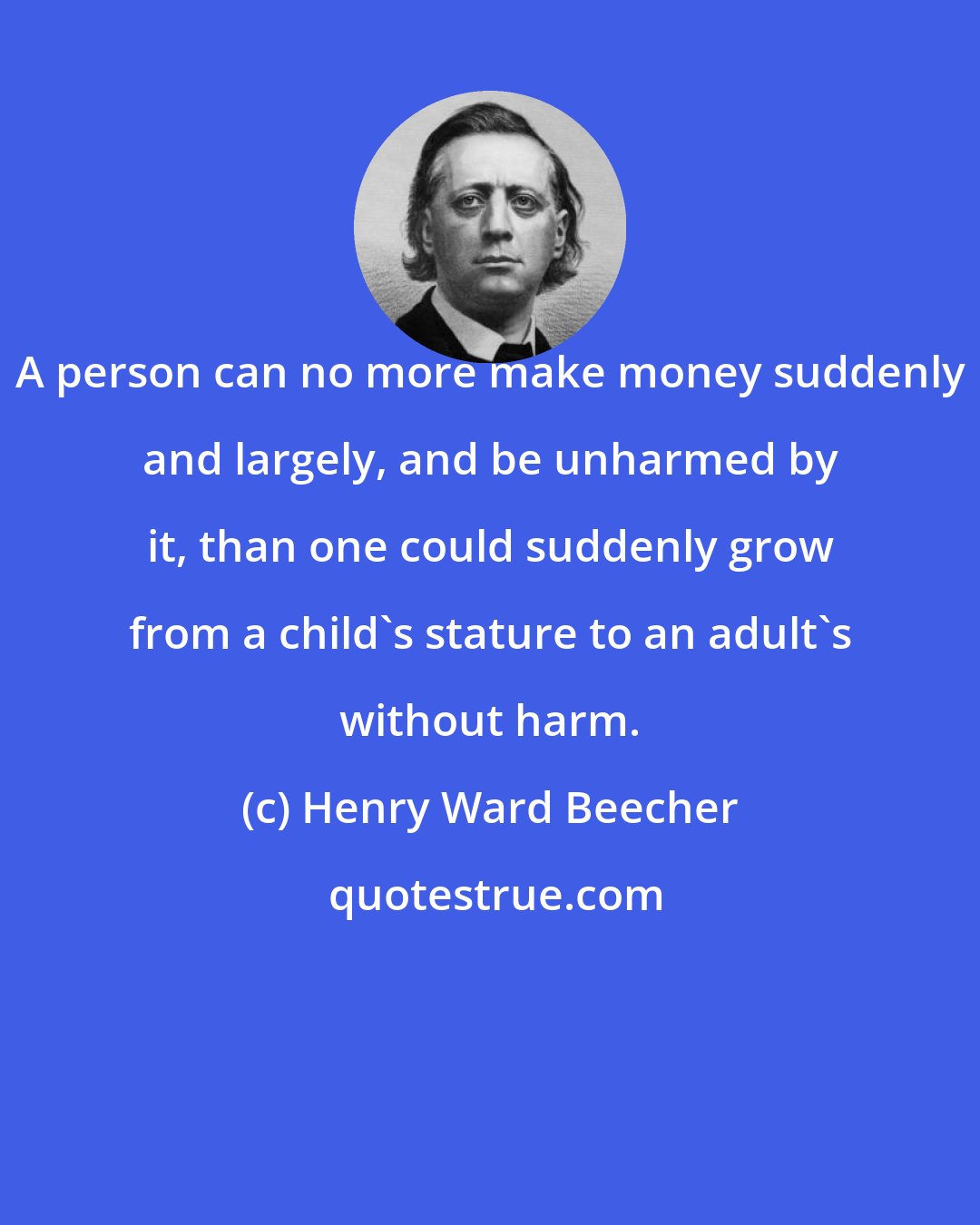 Henry Ward Beecher: A person can no more make money suddenly and largely, and be unharmed by it, than one could suddenly grow from a child's stature to an adult's without harm.