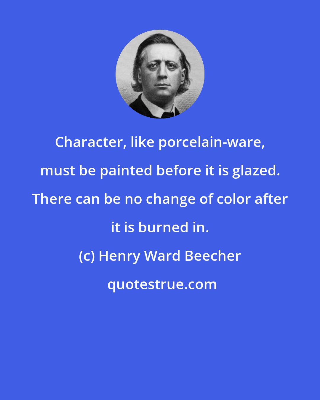 Henry Ward Beecher: Character, like porcelain-ware, must be painted before it is glazed. There can be no change of color after it is burned in.