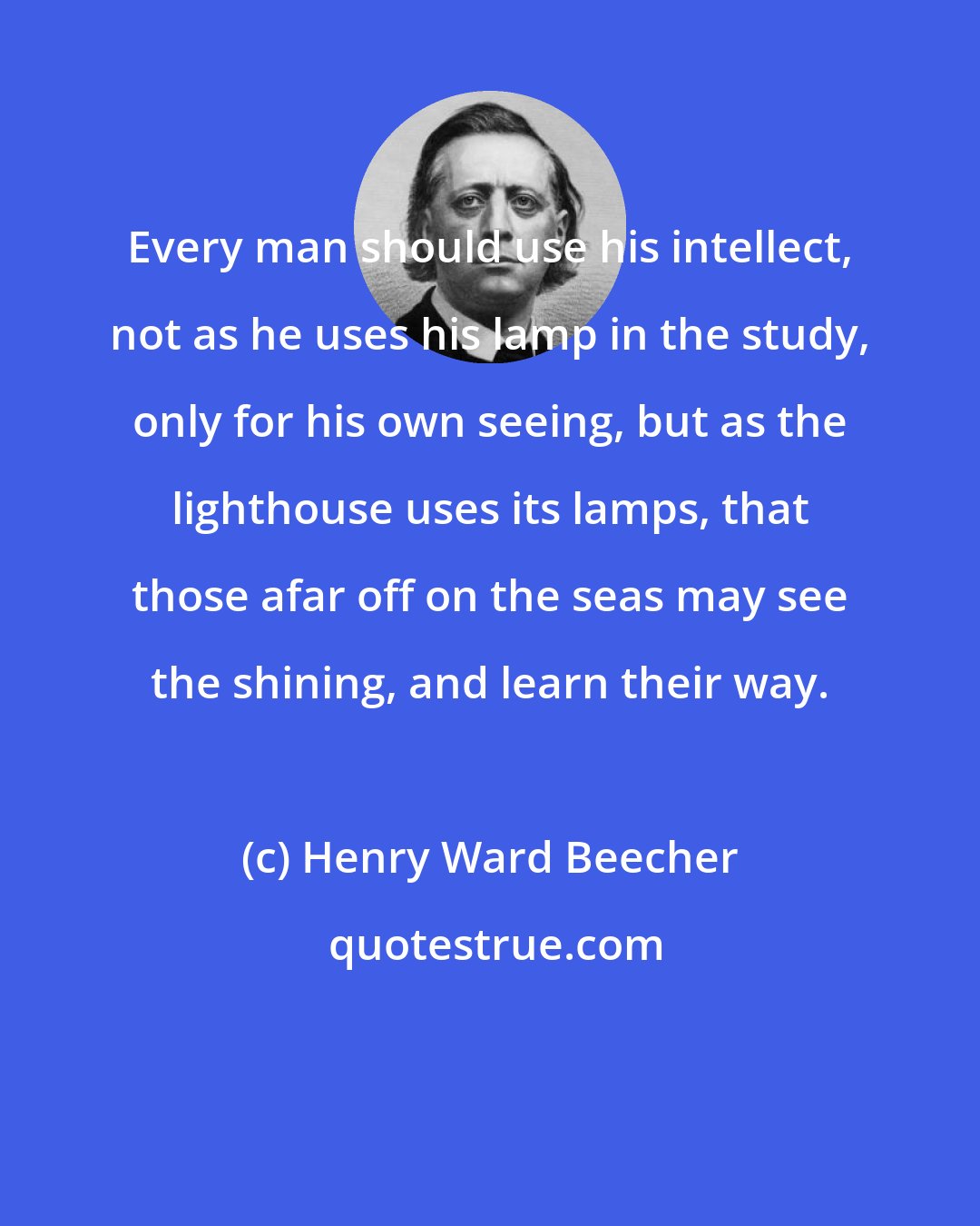 Henry Ward Beecher: Every man should use his intellect, not as he uses his lamp in the study, only for his own seeing, but as the lighthouse uses its lamps, that those afar off on the seas may see the shining, and learn their way.