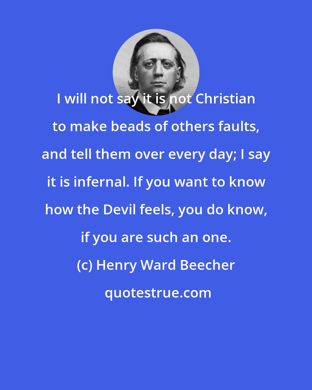 Henry Ward Beecher: I will not say it is not Christian to make beads of others faults, and tell them over every day; I say it is infernal. If you want to know how the Devil feels, you do know, if you are such an one.