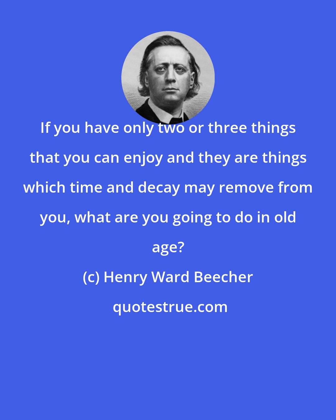 Henry Ward Beecher: If you have only two or three things that you can enjoy and they are things which time and decay may remove from you, what are you going to do in old age?