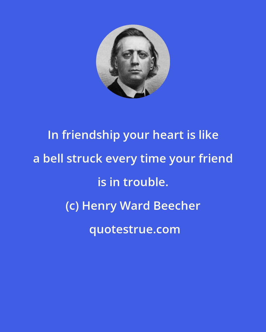 Henry Ward Beecher: In friendship your heart is like a bell struck every time your friend is in trouble.