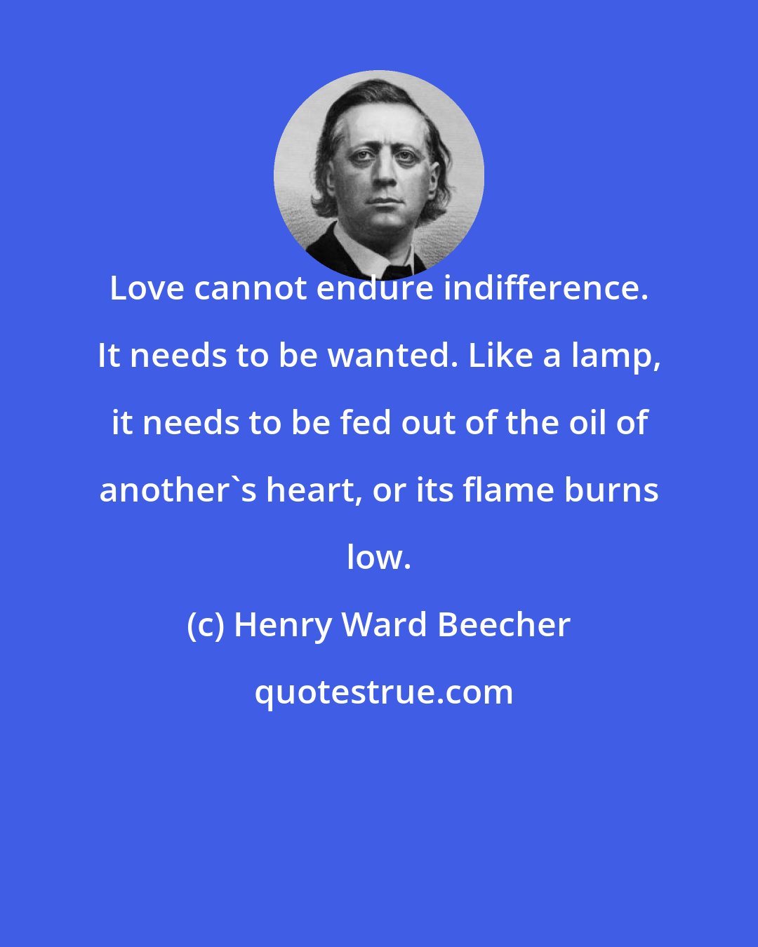 Henry Ward Beecher: Love cannot endure indifference. It needs to be wanted. Like a lamp, it needs to be fed out of the oil of another's heart, or its flame burns low.