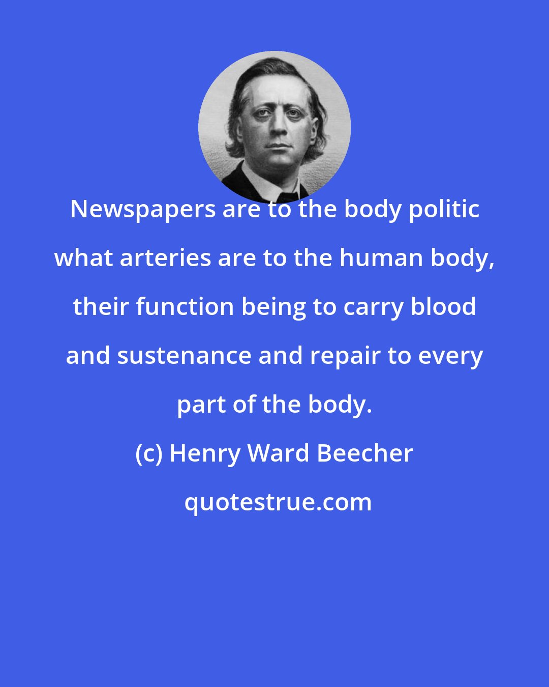 Henry Ward Beecher: Newspapers are to the body politic what arteries are to the human body, their function being to carry blood and sustenance and repair to every part of the body.