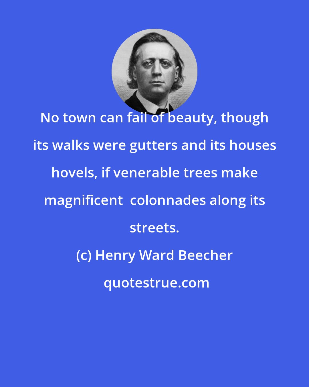 Henry Ward Beecher: No town can fail of beauty, though its walks were gutters and its houses hovels, if venerable trees make magnificent  colonnades along its streets.