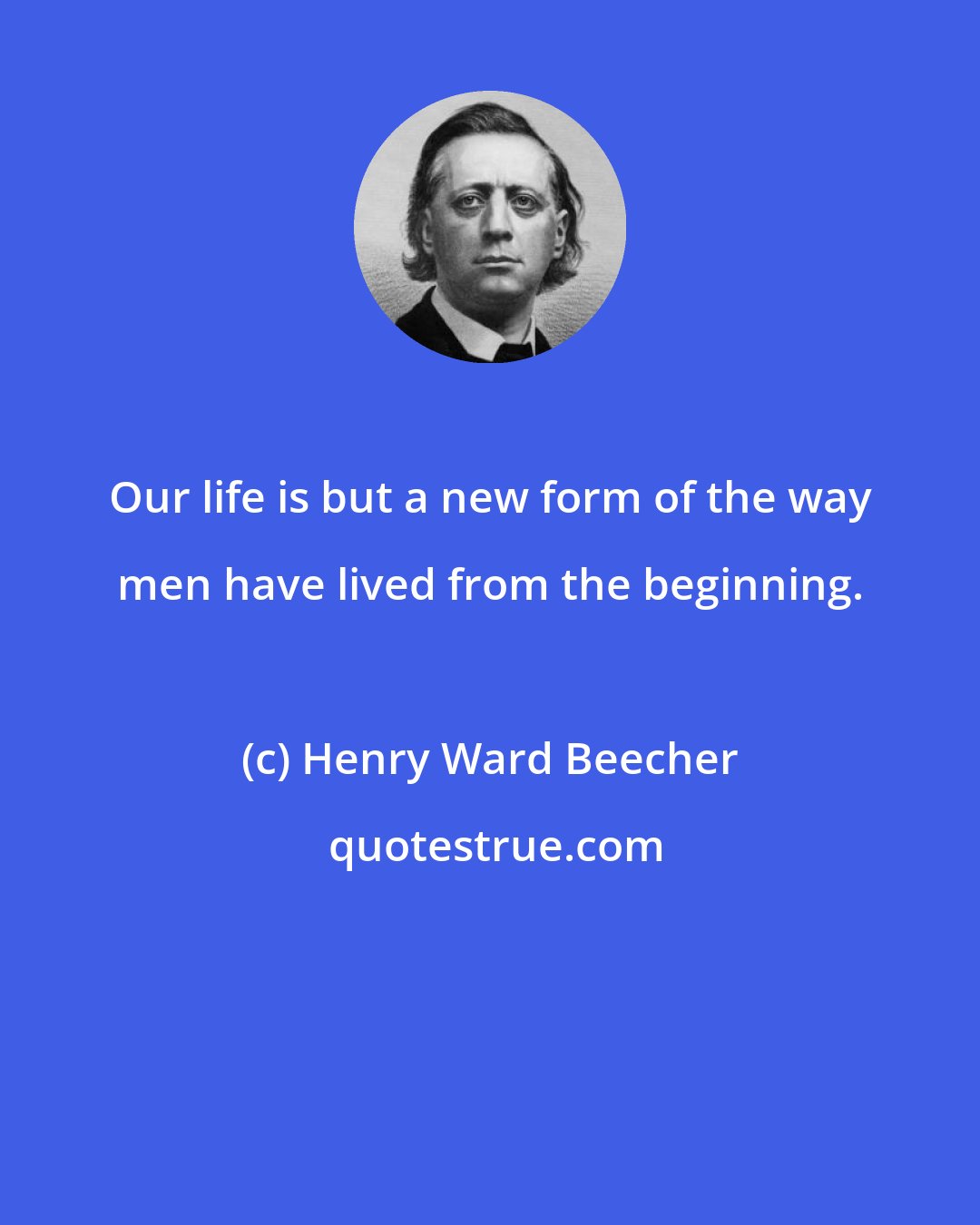 Henry Ward Beecher: Our life is but a new form of the way men have lived from the beginning.