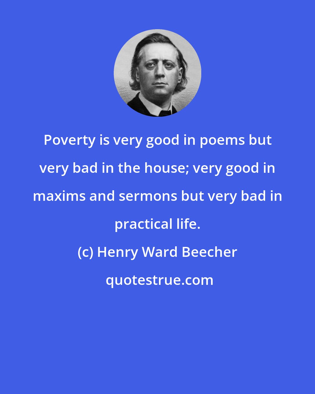 Henry Ward Beecher: Poverty is very good in poems but very bad in the house; very good in maxims and sermons but very bad in practical life.