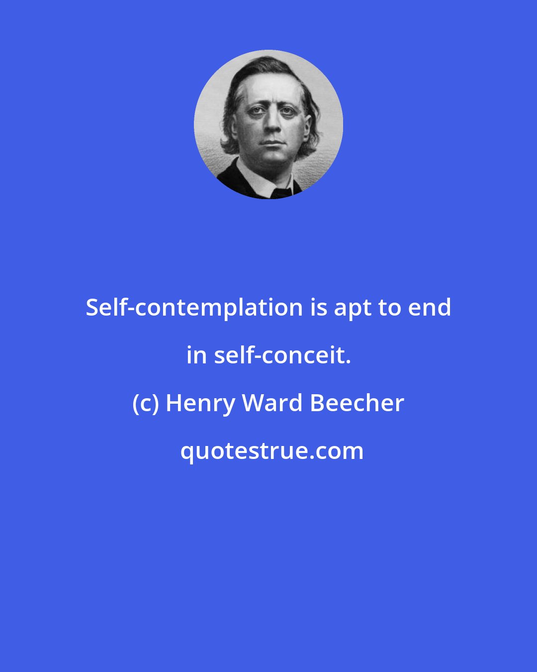 Henry Ward Beecher: Self-contemplation is apt to end in self-conceit.