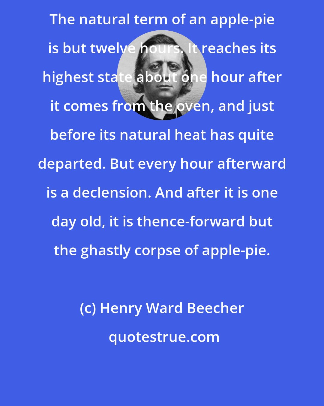 Henry Ward Beecher: The natural term of an apple-pie is but twelve hours. It reaches its highest state about one hour after it comes from the oven, and just before its natural heat has quite departed. But every hour afterward is a declension. And after it is one day old, it is thence-forward but the ghastly corpse of apple-pie.