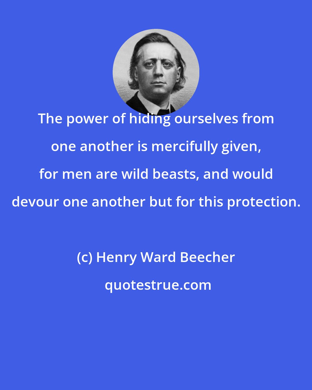 Henry Ward Beecher: The power of hiding ourselves from one another is mercifully given, for men are wild beasts, and would devour one another but for this protection.