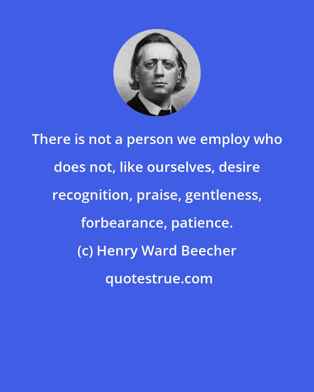 Henry Ward Beecher: There is not a person we employ who does not, like ourselves, desire recognition, praise, gentleness, forbearance, patience.