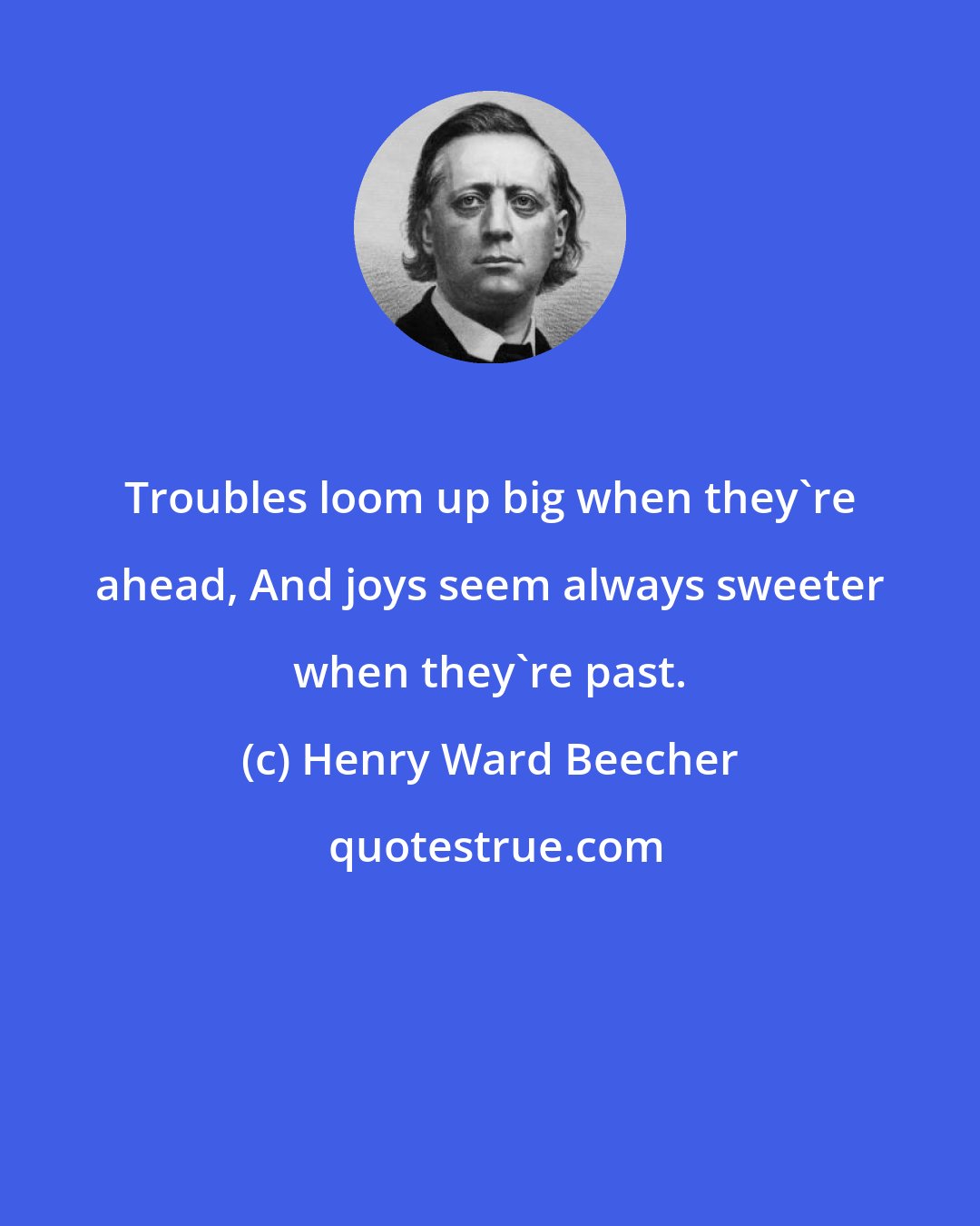 Henry Ward Beecher: Troubles loom up big when they're ahead, And joys seem always sweeter when they're past.