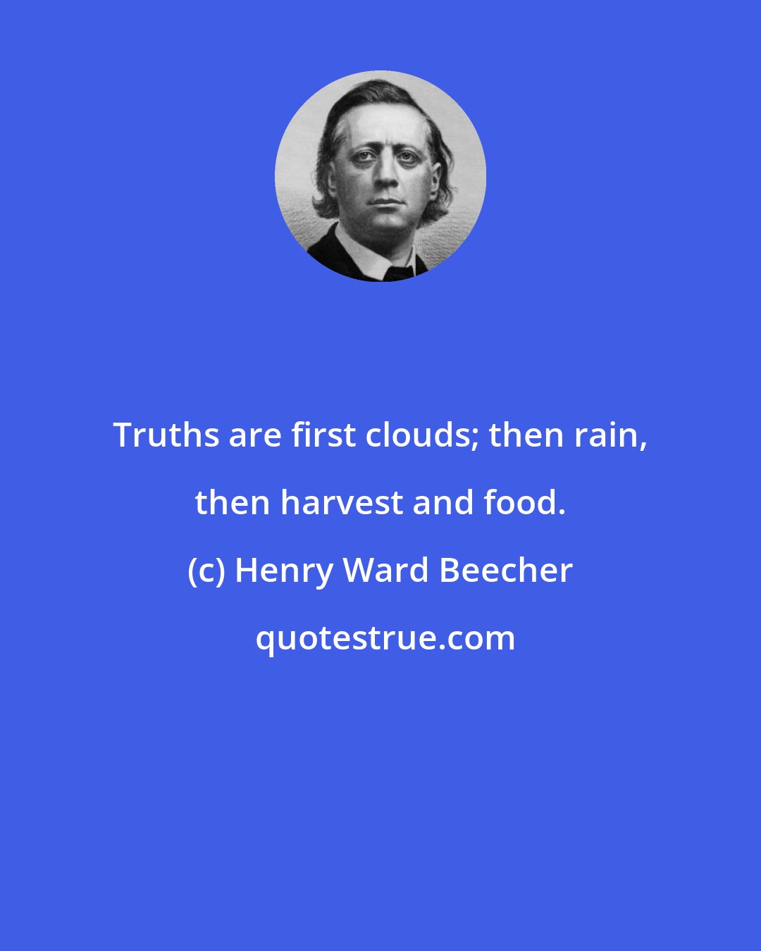 Henry Ward Beecher: Truths are first clouds; then rain, then harvest and food.