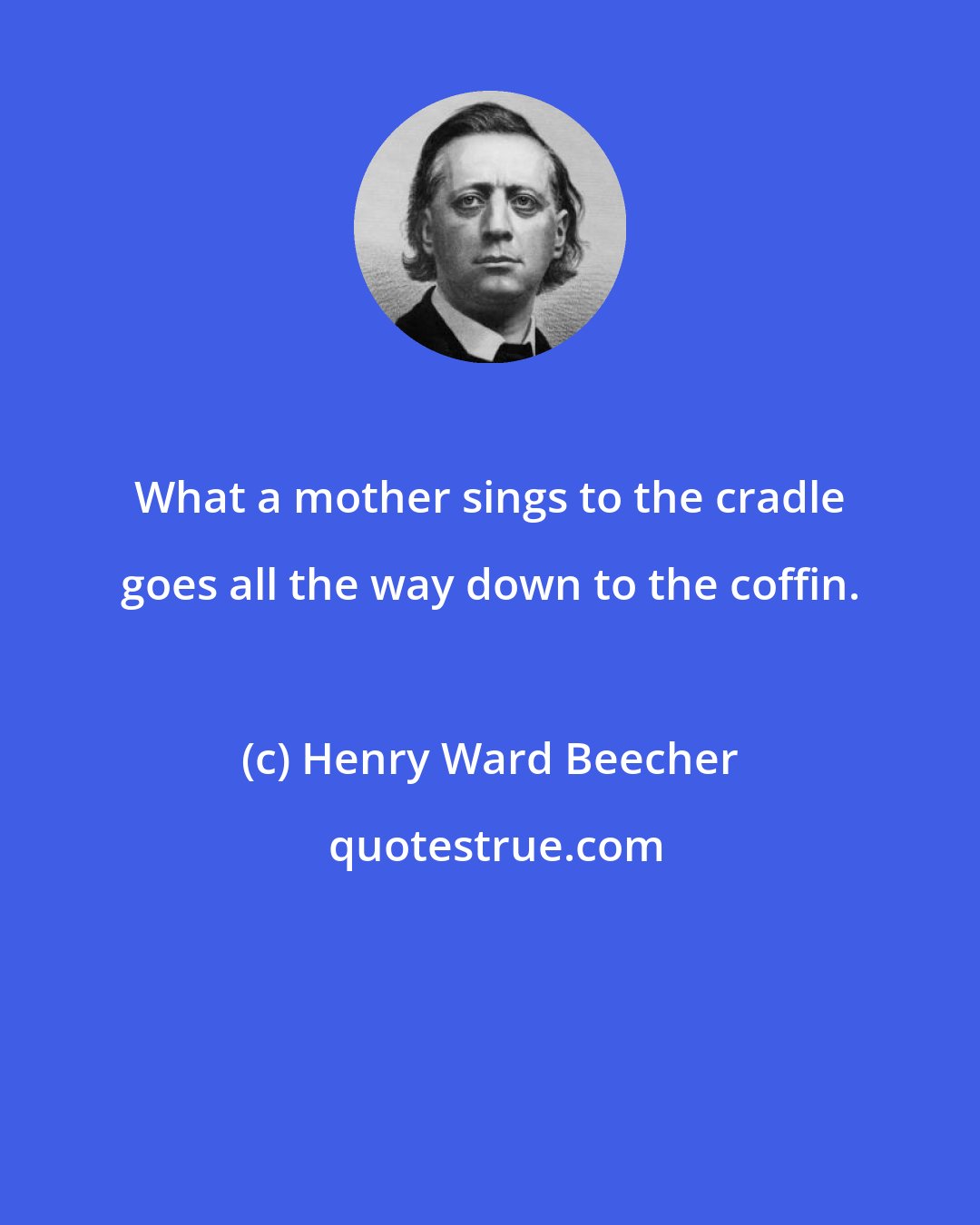 Henry Ward Beecher: What a mother sings to the cradle goes all the way down to the coffin.