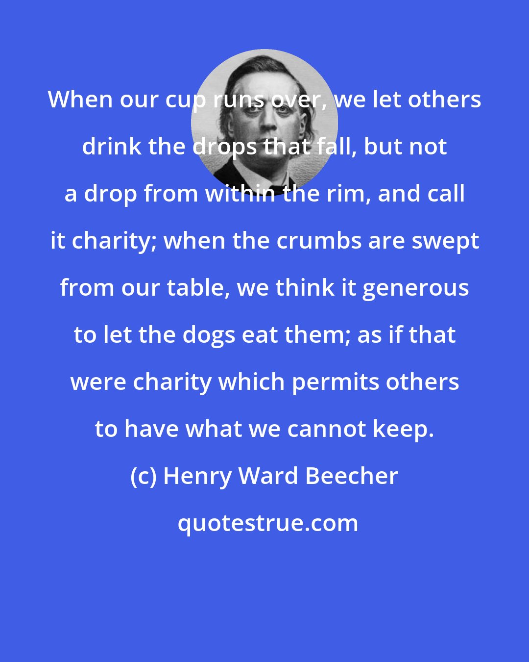 Henry Ward Beecher: When our cup runs over, we let others drink the drops that fall, but not a drop from within the rim, and call it charity; when the crumbs are swept from our table, we think it generous to let the dogs eat them; as if that were charity which permits others to have what we cannot keep.