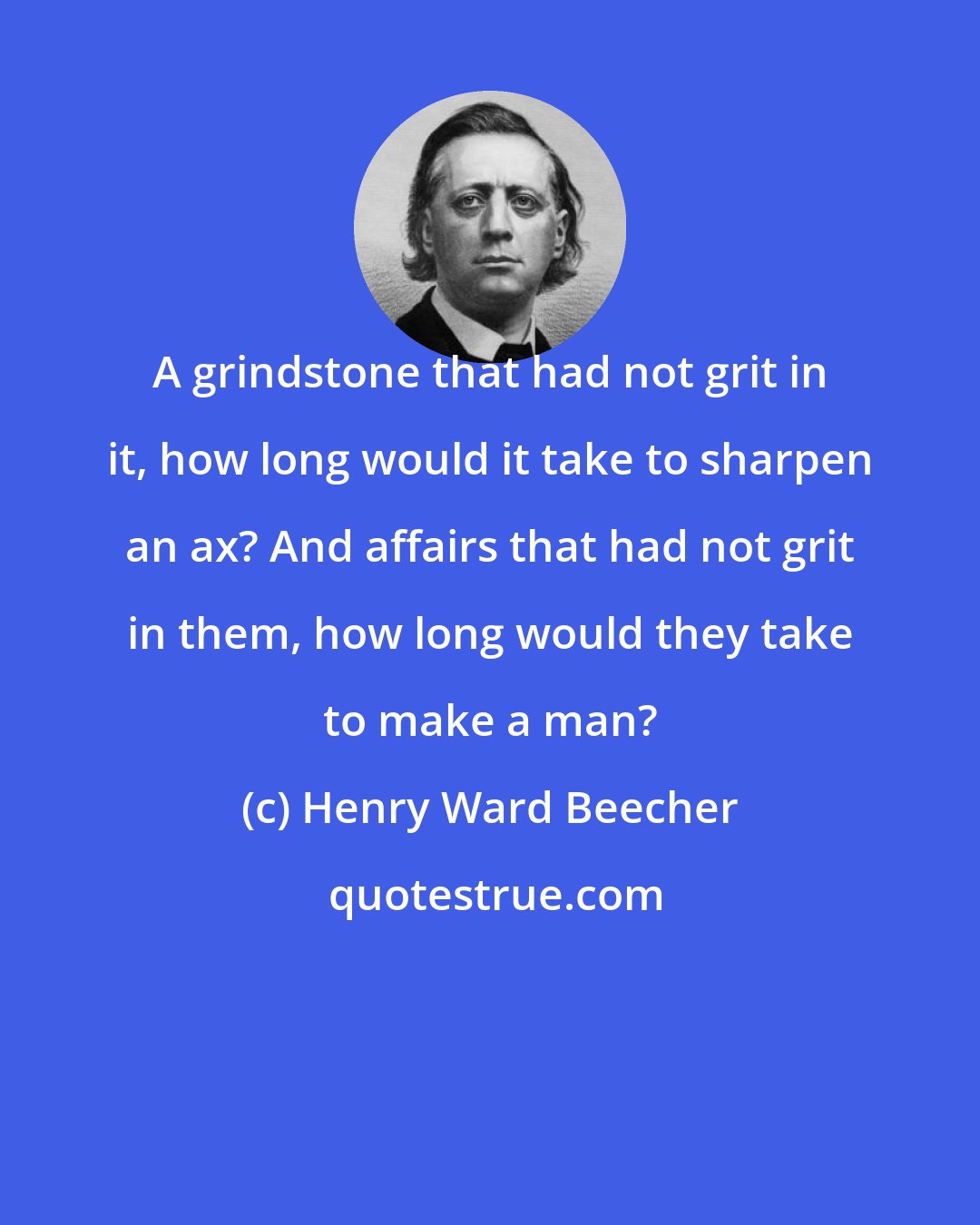 Henry Ward Beecher: A grindstone that had not grit in it, how long would it take to sharpen an ax? And affairs that had not grit in them, how long would they take to make a man?